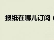 報紙在哪兒訂閱（報紙訂閱的方法有哪些）