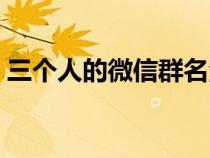 三個(gè)人的微信群名洋氣（三個(gè)人的微信群名）