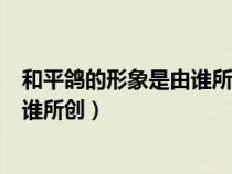 和平鴿的形象是由誰所創(chuàng)作的腦筋急轉彎（和平鴿的形象由誰所創(chuàng)）