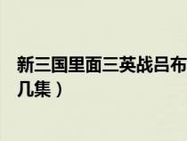 新三國(guó)里面三英戰(zhàn)呂布是哪一集（新版三國(guó)三英戰(zhàn)呂布在第幾集）