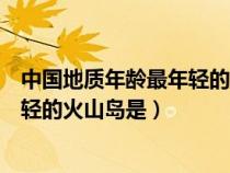 中國(guó)地質(zhì)年齡最年輕的火山島是哪個(gè)島（中國(guó)地質(zhì)年齡最年輕的火山島是）
