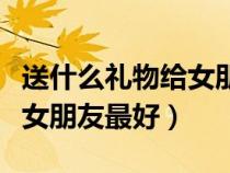 送什么禮物給女朋友比較走心（送什么禮物給女朋友最好）