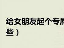 給女朋友起個專屬小名（對女朋友的稱呼有哪些）