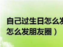 自己過生日怎么發(fā)朋友圈簡短有內(nèi)涵（過生日怎么發(fā)朋友圈）