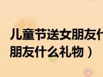 兒童節(jié)送女朋友什么禮物呢（兒童節(jié)可以送女朋友什么禮物）