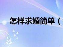 怎樣求婚簡單（如何求婚簡單又有創(chuàng)意）