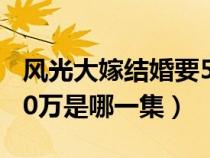 風(fēng)光大嫁結(jié)婚要50萬(wàn)元是哪一集（風(fēng)光大嫁50萬(wàn)是哪一集）