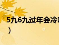 5九6九過年會冷嗎2022（5九6九過年會冷嗎）