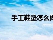 手工鞋墊怎么做的（手工鞋墊怎么做）