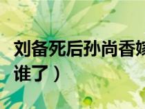 劉備死后孫尚香嫁給了誰（孫策死后大喬嫁給誰了）