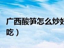 廣西酸筍怎么炒好吃視頻（廣西酸筍怎么炒好吃）