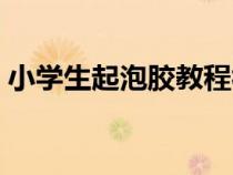小學(xué)生起泡膠教程視頻（小學(xué)生起泡膠教程）