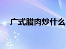 廣式臘肉炒什么好吃（臘肉炒什么好吃）