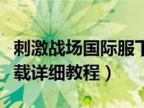 刺激戰(zhàn)場(chǎng)國(guó)際服下載流程（刺激戰(zhàn)場(chǎng)國(guó)際服下載詳細(xì)教程）