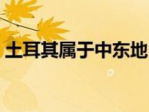 土耳其屬于中東地區(qū)嗎（土耳其屬于哪個洲）