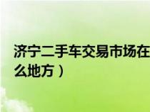濟(jì)寧二手車交易市場在哪個位置（濟(jì)寧二手車交易市場在什么地方）