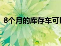 8個(gè)月的庫(kù)存車可以買嗎(庫(kù)存車可以買嗎) 8個(gè)月的庫(kù)存車可以買嗎(庫(kù)存車可以買嗎)