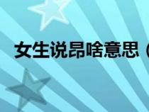 女生說(shuō)昂啥意思（女生說(shuō)昂說(shuō)明什么意思）