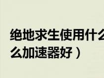 絕地求生使用什么加速器最好（絕地求生用什么加速器好）