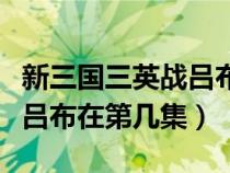 新三國(guó)三英戰(zhàn)呂布是第幾集（新版三國(guó)三英戰(zhàn)呂布在第幾集）