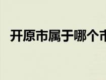 開原市屬于哪個市管（開原市屬于哪個市）