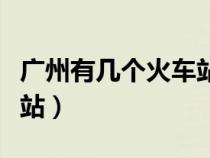 廣州有幾個火車站叫什么站（廣州有幾個火車站）