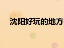 沈陽好玩的地方推薦（沈陽好玩的地方）