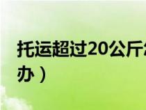 托運超過20公斤怎么辦（托運20kg超重怎么辦）