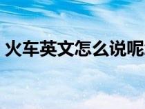 火車英文怎么說呢怎么寫（火車英文怎么說）