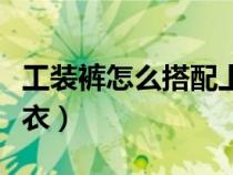工裝褲怎么搭配上衣好看（工裝褲怎么搭配上衣）