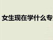 女生現(xiàn)在學(xué)什么專業(yè)好(現(xiàn)在學(xué)什么專業(yè)好) 女生現(xiàn)在學(xué)什么專業(yè)好(現(xiàn)在學(xué)什么專業(yè)好)