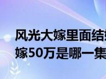 風(fēng)光大嫁里面結(jié)婚要50萬(wàn)是哪一集(風(fēng)光大嫁50萬(wàn)是哪一集) 風(fēng)光大嫁里面結(jié)婚要50萬(wàn)是哪一集(風(fēng)光大嫁50萬(wàn)是哪一集)