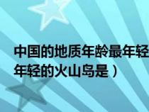 中國(guó)的地質(zhì)年齡最年輕的火山島是什么島(中國(guó)地質(zhì)年齡最年輕的火山島是) 中國(guó)的地質(zhì)年齡最年輕的火山島是什么島(中國(guó)地質(zhì)年齡最年輕的火山島是)