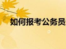 如何報(bào)考公務(wù)員知乎（如何報(bào)考公務(wù)員）