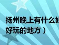 揚(yáng)州晚上有什么好玩的地方推薦（揚(yáng)州有什么好玩的地方）