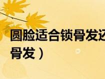 圓臉適合鎖骨發(fā)還是齊肩發(fā)（圓臉適合哪種鎖骨發(fā)）