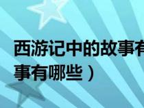 西游記中的故事有哪些經(jīng)典版（西游記中的故事有哪些）