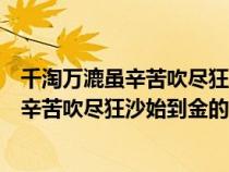 千淘萬漉雖辛苦吹盡狂沙始到金的意思浪淘沙（千淘萬漉雖辛苦吹盡狂沙始到金的意思）