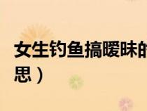 女生釣魚(yú)搞曖昧的表現(xiàn)（男女之間釣魚(yú)是啥意思）
