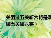 關(guān)羽過五關(guān)斬六將是哪五關(guān)哪六將?(關(guān)羽過五關(guān)斬六將是哪五關(guān)哪六將) 關(guān)羽過五關(guān)斬六將是哪五關(guān)哪六將?(關(guān)羽過五關(guān)斬六將是哪五關(guān)哪六將)