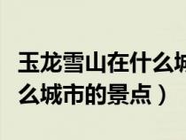 玉龍雪山在什么城市的景點(diǎn)啊（玉龍雪山在什么城市的景點(diǎn)）