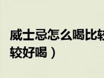 威士忌怎么喝比較好喝知乎（威士忌怎么喝比較好喝）