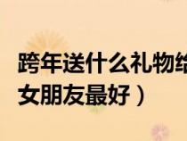 跨年送什么禮物給女朋友最好（送什么禮物給女朋友最好）