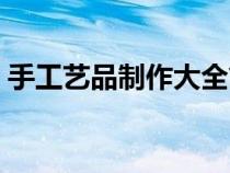手工藝品制作大全簡(jiǎn)單(手工藝品制作大全) 手工藝品制作大全簡(jiǎn)單(手工藝品制作大全)