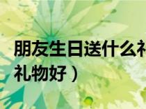 朋友生日送什么禮物好男生（朋友生日送什么禮物好）