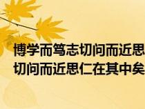 博學(xué)而篤志切問而近思仁在其中矣的意思啟示（博學(xué)而篤志切問而近思仁在其中矣的意思）