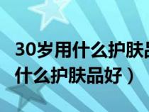 30歲用什么護(hù)膚品好 緊致 抗老平價(jià)（30歲用什么護(hù)膚品好）
