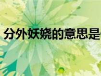 分外妖嬈的意思是什么(妖嬈的意思是什么) 分外妖嬈的意思是什么(妖嬈的意思是什么)