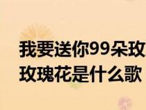 我要送你99朵玫瑰花是啥歌(我要送你99朵玫瑰花是什么歌) 我要送你99朵玫瑰花是啥歌(我要送你99朵玫瑰花是什么歌)
