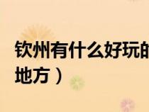 欽州有什么好玩的地方嗎(欽州有什么好玩的地方) 欽州有什么好玩的地方嗎(欽州有什么好玩的地方)